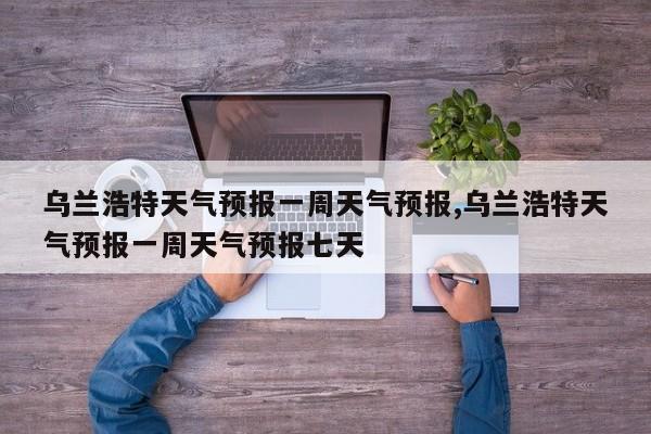 乌兰浩特天气预报一周天气预报,乌兰浩特天气预报一周天气预报七天 第1张