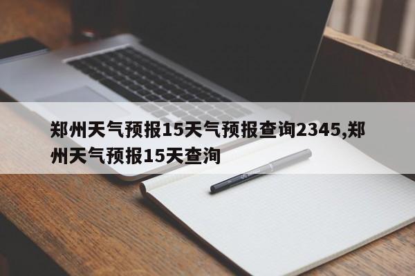郑州天气预报15天气预报查询2345,郑州天气预报15天查洵