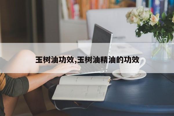 玉树油功效,玉树油精油的功效