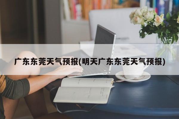 广东东莞天气预报(明天广东东莞天气预报) 第1张