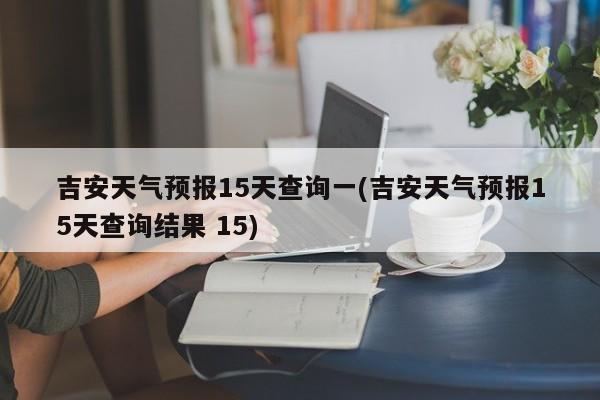 吉安天气预报15天查询一(吉安天气预报15天查询结果 15)
