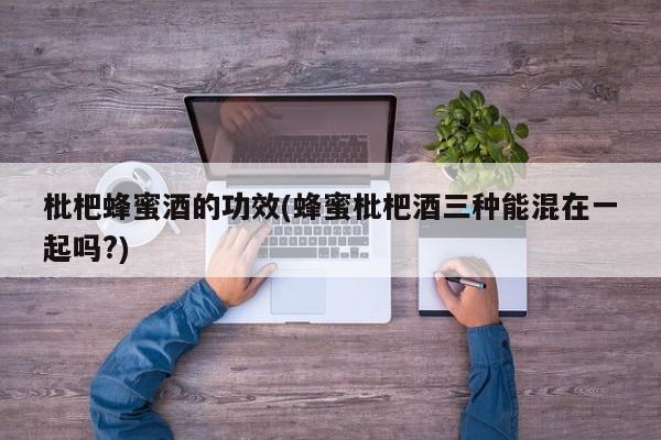 枇杷蜂蜜酒的功效(蜂蜜枇杷酒三种能混在一起吗?)