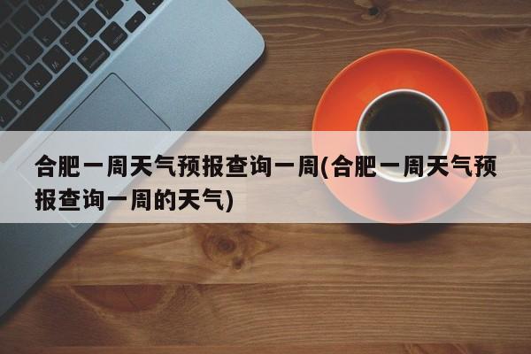 合肥一周天气预报查询一周(合肥一周天气预报查询一周的天气)