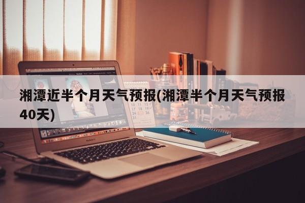 湘潭近半个月天气预报(湘潭半个月天气预报40天) 第1张