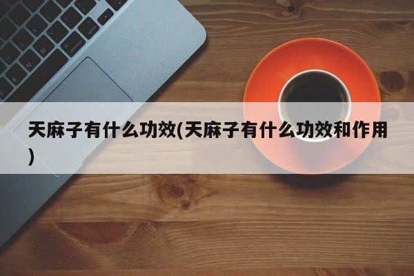 天麻子有什么功效(天麻子有什么功效和作用)