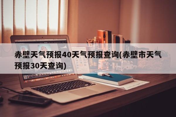 赤壁天气预报40天气预报查询(赤壁市天气预报30天查询) 第1张