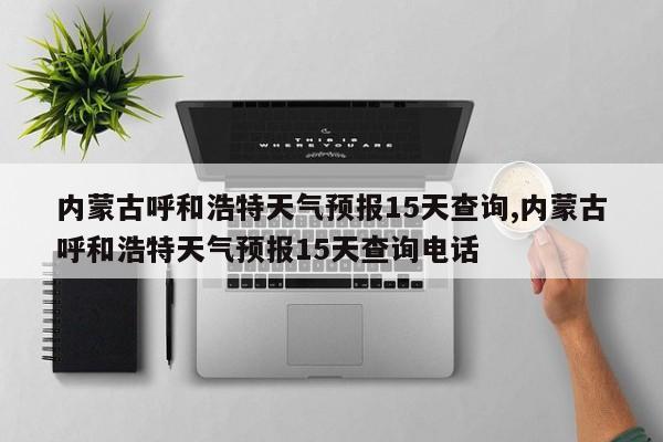 内蒙古呼和浩特天气预报15天查询,内蒙古呼和浩特天气预报15天查询电话