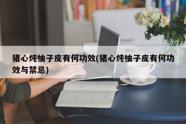 猪心炖柚子皮有何功效(猪心炖柚子皮有何功效与禁忌)