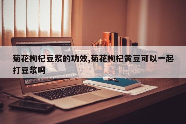菊花枸杞豆浆的功效,菊花枸杞黄豆可以一起打豆浆吗