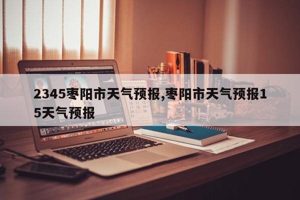 2345枣阳市天气预报,枣阳市天气预报15天气预报