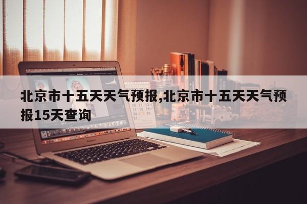 北京市十五天天气预报,北京市十五天天气预报15天查询