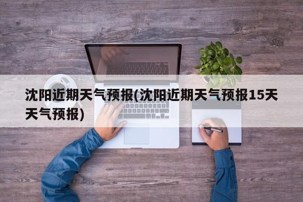 沈阳近期天气预报(沈阳近期天气预报15天天气预报) 第1张