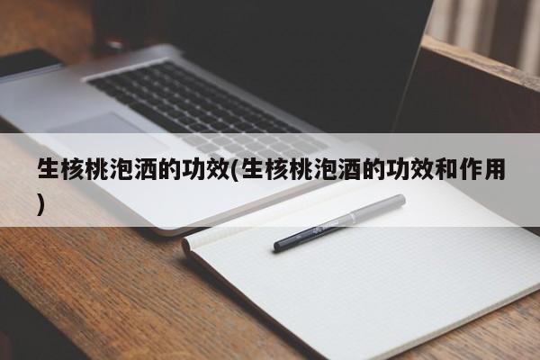 生核桃泡洒的功效(生核桃泡酒的功效和作用)