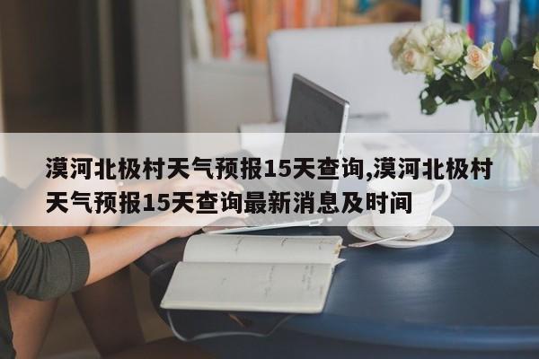 漠河北极村天气预报15天查询,漠河北极村天气预报15天查询最新消息及时间 第1张
