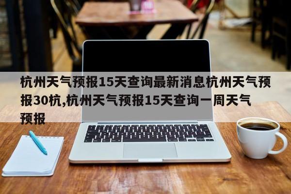 杭州天气预报15天查询最新消息杭州天气预报30杭,杭州天气预报15天查询一周天气预报 第1张