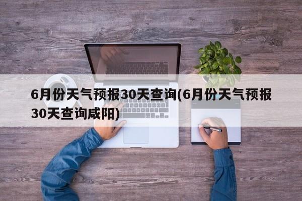 6月份天气预报30天查询(6月份天气预报30天查询咸阳) 第1张