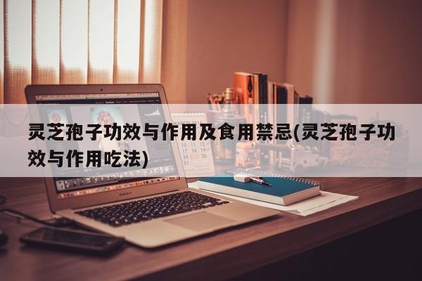 灵芝孢子功效与作用及食用禁忌(灵芝孢子功效与作用吃法)