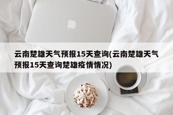 云南楚雄天气预报15天查询(云南楚雄天气预报15天查询楚雄疫情情况) 第1张