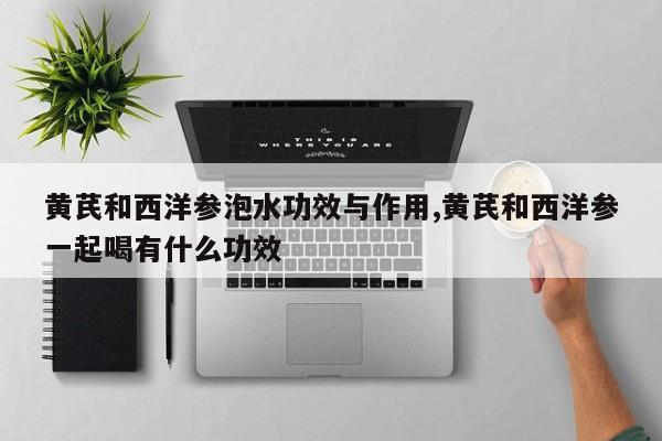 黄芪和西洋参泡水功效与作用,黄芪和西洋参一起喝有什么功效