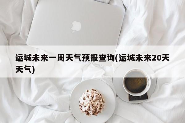 运城未来一周天气预报查询(运城未来20天天气) 第1张