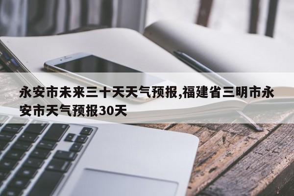 永安市未来三十天天气预报,福建省三明市永安市天气预报30天 第1张