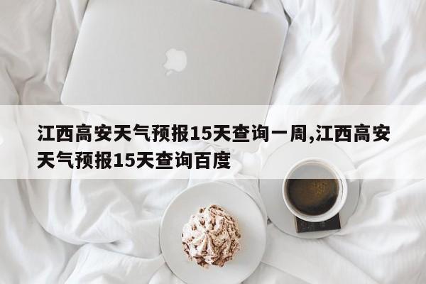 江西高安天气预报15天查询一周,江西高安天气预报15天查询百度 第1张