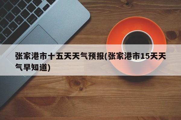 张家港市十五天天气预报(张家港市15天天气早知道) 第1张