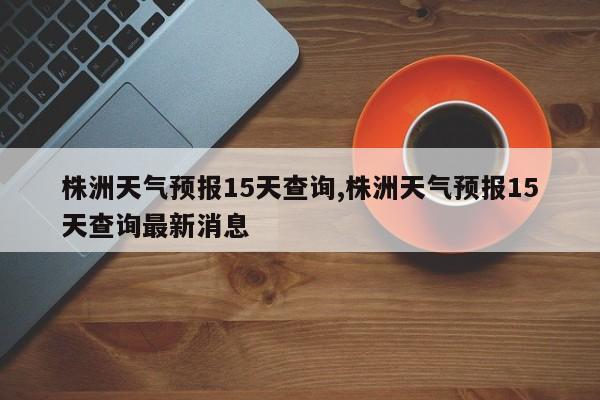 株洲天气预报15天查询,株洲天气预报15天查询最新消息
