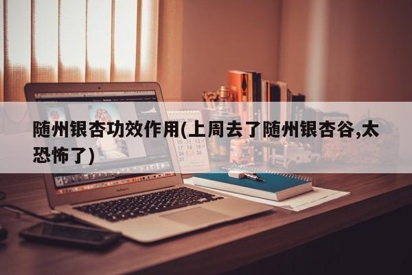 随州银杏功效作用(上周去了随州银杏谷,太恐怖了)