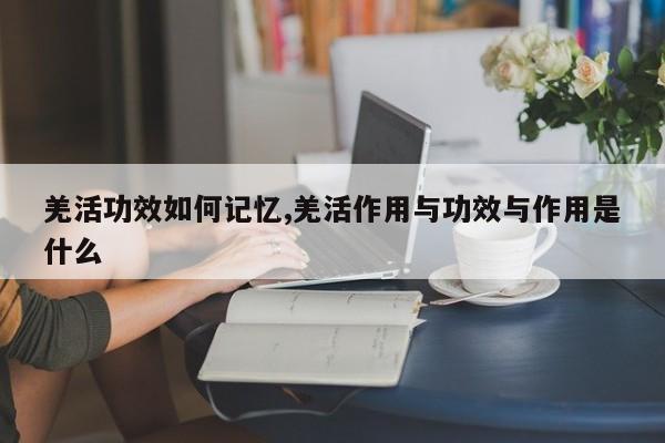 羌活功效如何记忆,羌活作用与功效与作用是什么 第1张