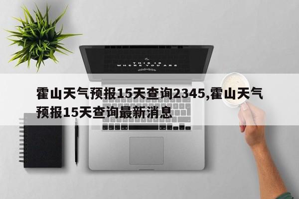霍山天气预报15天查询2345,霍山天气预报15天查询最新消息