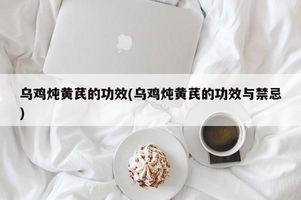 乌鸡炖黄芪的功效(乌鸡炖黄芪的功效与禁忌) 第1张