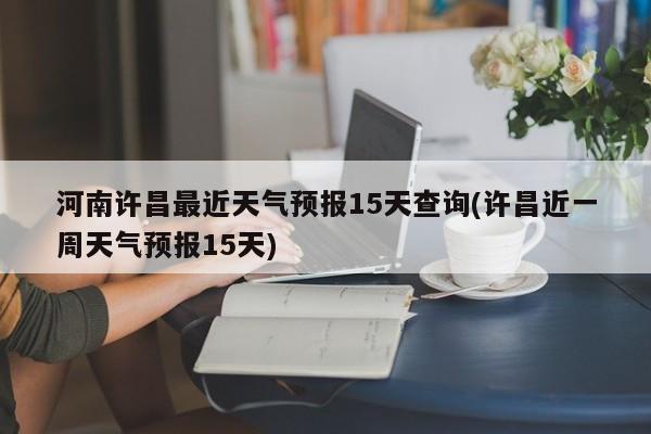 河南许昌最近天气预报15天查询(许昌近一周天气预报15天)
