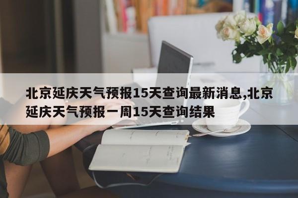 北京延庆天气预报15天查询最新消息,北京延庆天气预报一周15天查询结果