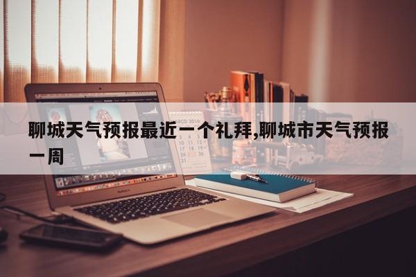 聊城天气预报最近一个礼拜,聊城市天气预报一周 第1张