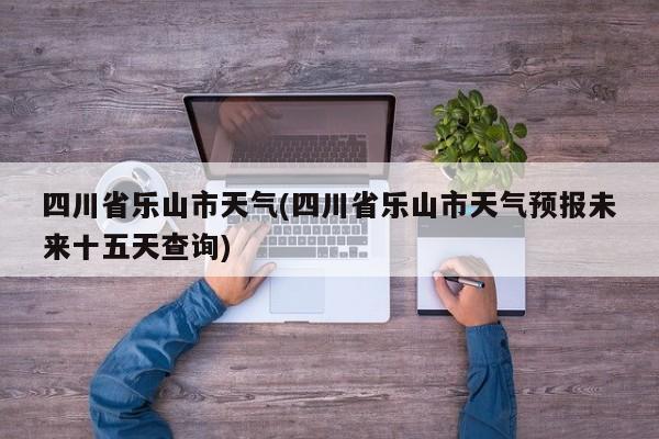 四川省乐山市天气(四川省乐山市天气预报未来十五天查询) 第1张