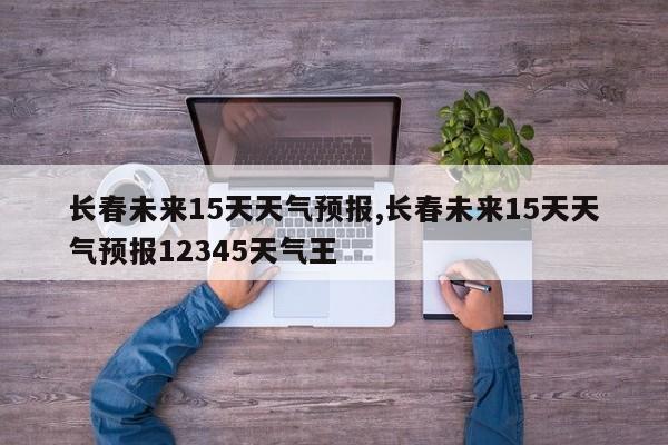 长春未来15天天气预报,长春未来15天天气预报12345天气王 第1张