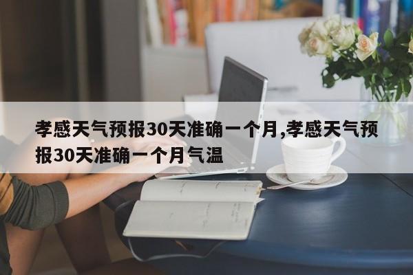 孝感天气预报30天准确一个月,孝感天气预报30天准确一个月气温