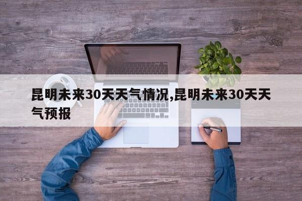 昆明未来30天天气情况,昆明未来30天天气预报 第1张
