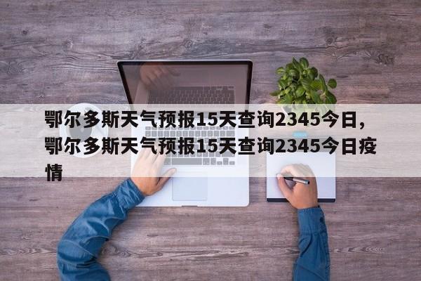 鄂尔多斯天气预报15天查询2345今日,鄂尔多斯天气预报15天查询2345今日疫情 第1张