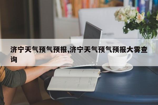 济宁天气预气预报,济宁天气预气预报大雾查询 第1张
