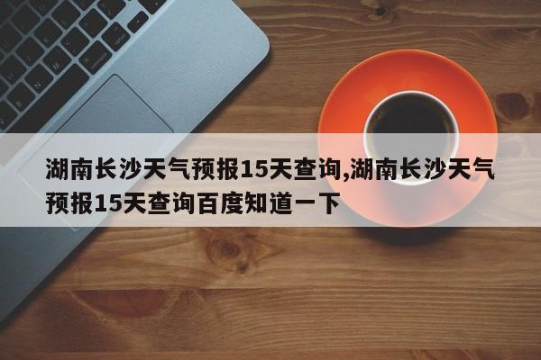 湖南长沙天气预报15天查询,湖南长沙天气预报15天查询百度知道一下 第1张