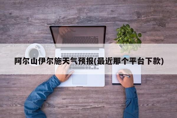 阿尔山伊尔施天气预报(最近那个平台下款) 第1张