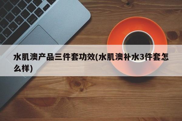 水肌澳产品三件套功效(水肌澳补水3件套怎么样)