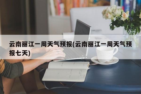 云南丽江一周天气预报(云南丽江一周天气预报七天) 第1张