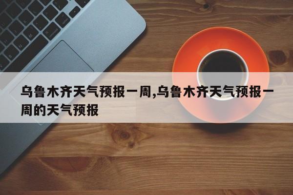 乌鲁木齐天气预报一周,乌鲁木齐天气预报一周的天气预报 第1张