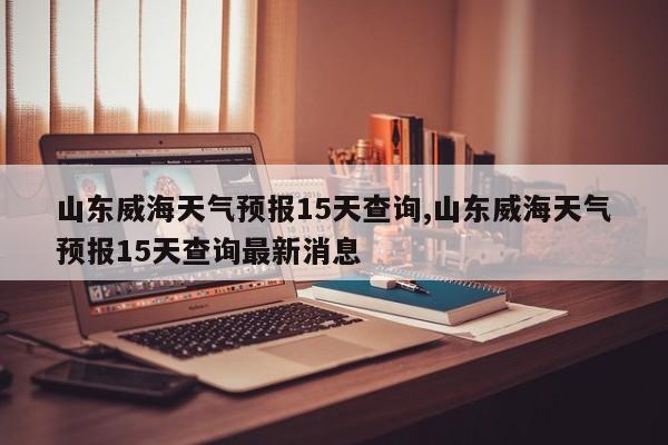 山东威海天气预报15天查询,山东威海天气预报15天查询最新消息 第1张