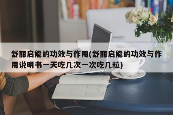 舒丽启能的功效与作用(舒丽启能的功效与作用说明书一天吃几次一次吃几粒)