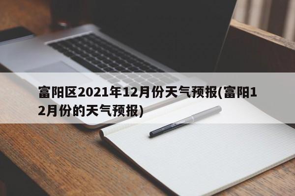 富阳区2021年12月份天气预报(富阳12月份的天气预报) 第1张