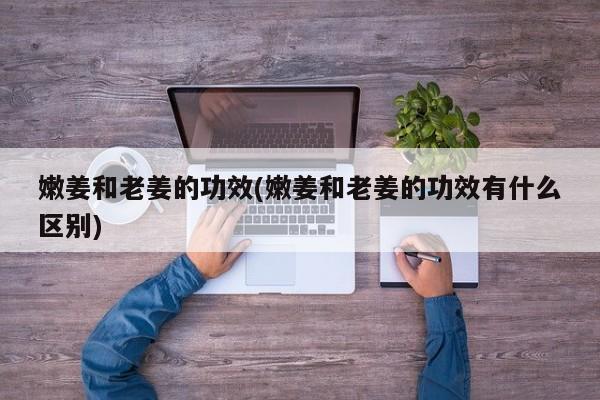 嫩姜和老姜的功效(嫩姜和老姜的功效有什么区别)